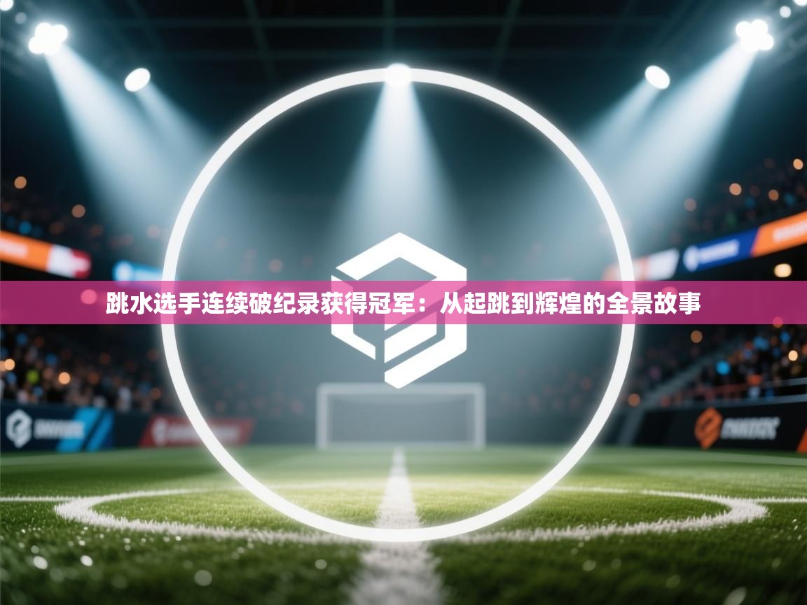 跳水选手连续破纪录获得冠军:从起跳到辉煌的全景故事 第1张